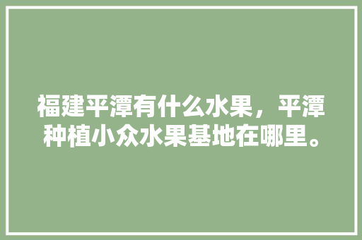 福建平潭有什么水果，平潭种植小众水果基地在哪里。 福建平潭有什么水果，平潭种植小众水果基地在哪里。 水果种植