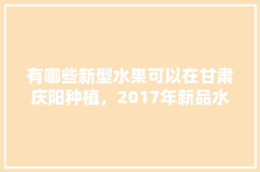 有哪些新型水果可以在甘肃庆阳种植，2017年新品水果种植情况。 有哪些新型水果可以在甘肃庆阳种植，2017年新品水果种植情况。 土壤施肥