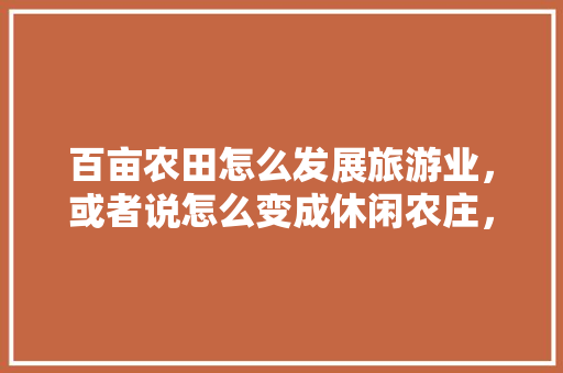 百亩农田怎么发展旅游业，或者说怎么变成休闲农庄，。 百亩农田怎么发展旅游业，或者说怎么变成休闲农庄，。 水果种植