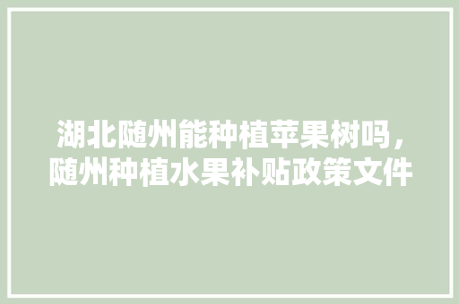 湖北随州能种植苹果树吗，随州种植水果补贴政策文件。 湖北随州能种植苹果树吗，随州种植水果补贴政策文件。 家禽养殖