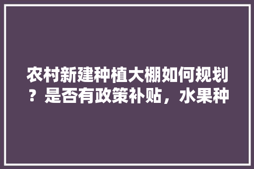 农村新建种植大棚如何规划？是否有政策补贴，水果种植农户。 农村新建种植大棚如何规划？是否有政策补贴，水果种植农户。 畜牧养殖