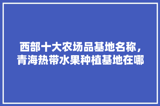 西部十大农场品基地名称，青海热带水果种植基地在哪里。 西部十大农场品基地名称，青海热带水果种植基地在哪里。 家禽养殖