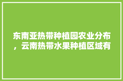 东南亚热带种植园农业分布，云南热带水果种植区域有哪些。 东南亚热带种植园农业分布，云南热带水果种植区域有哪些。 水果种植