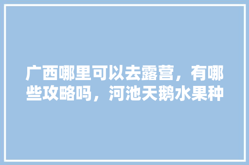 广西哪里可以去露营，有哪些攻略吗，河池天鹅水果种植基地在哪里。 广西哪里可以去露营，有哪些攻略吗，河池天鹅水果种植基地在哪里。 家禽养殖