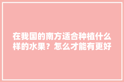 在我国的南方适合种植什么样的水果？怎么才能有更好的收成，南方水果种植技法有哪些。 在我国的南方适合种植什么样的水果？怎么才能有更好的收成，南方水果种植技法有哪些。 家禽养殖