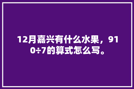 12月嘉兴有什么水果，910÷7的算式怎么写。 12月嘉兴有什么水果，910÷7的算式怎么写。 家禽养殖