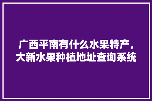 广西平南有什么水果特产，大新水果种植地址查询系统。 广西平南有什么水果特产，大新水果种植地址查询系统。 水果种植