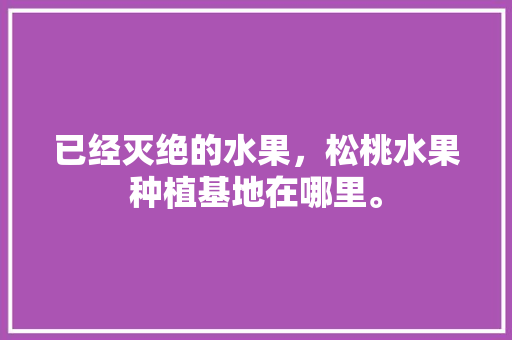 已经灭绝的水果，松桃水果种植基地在哪里。 已经灭绝的水果，松桃水果种植基地在哪里。 土壤施肥