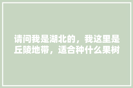 请问我是湖北的，我这里是丘陵地带，适合种什么果树，苏南可以种植哪些水果树。 请问我是湖北的，我这里是丘陵地带，适合种什么果树，苏南可以种植哪些水果树。 蔬菜种植