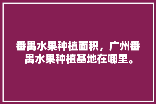 番禺水果种植面积，广州番禺水果种植基地在哪里。 番禺水果种植面积，广州番禺水果种植基地在哪里。 蔬菜种植