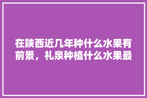 在陕西近几年种什么水果有前景，礼泉种植什么水果最多呢。 在陕西近几年种什么水果有前景，礼泉种植什么水果最多呢。 蔬菜种植