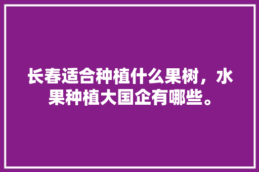 长春适合种植什么果树，水果种植大国企有哪些。 长春适合种植什么果树，水果种植大国企有哪些。 蔬菜种植