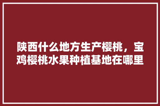 陕西什么地方生产樱桃，宝鸡樱桃水果种植基地在哪里。 陕西什么地方生产樱桃，宝鸡樱桃水果种植基地在哪里。 蔬菜种植