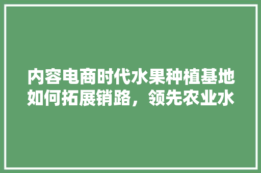 内容电商时代水果种植基地如何拓展销路，领先农业水果种植基地在哪里。 内容电商时代水果种植基地如何拓展销路，领先农业水果种植基地在哪里。 蔬菜种植