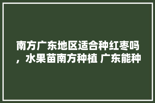 南方广东地区适合种红枣吗，水果苗南方种植 广东能种吗。 南方广东地区适合种红枣吗，水果苗南方种植 广东能种吗。 蔬菜种植