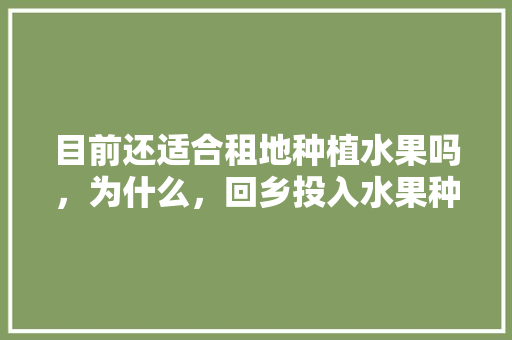 目前还适合租地种植水果吗，为什么，回乡投入水果种植的句子。 目前还适合租地种植水果吗，为什么，回乡投入水果种植的句子。 蔬菜种植