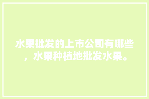 水果批发的上市公司有哪些，水果种植地批发水果。 水果批发的上市公司有哪些，水果种植地批发水果。 土壤施肥