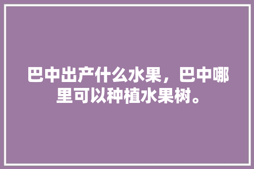 巴中出产什么水果，巴中哪里可以种植水果树。 巴中出产什么水果，巴中哪里可以种植水果树。 蔬菜种植