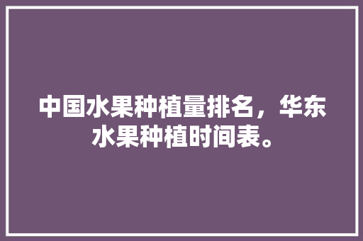 中国水果种植量排名，华东水果种植时间表。 中国水果种植量排名，华东水果种植时间表。 畜牧养殖