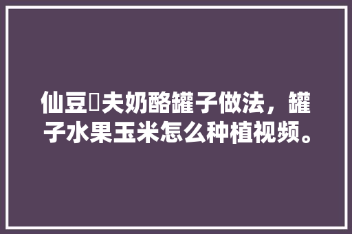 仙豆菓夫奶酪罐子做法，罐子水果玉米怎么种植视频。 仙豆菓夫奶酪罐子做法，罐子水果玉米怎么种植视频。 家禽养殖