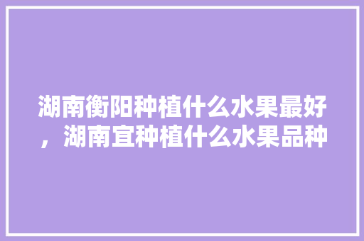 湖南衡阳种植什么水果最好，湖南宜种植什么水果品种。 湖南衡阳种植什么水果最好，湖南宜种植什么水果品种。 水果种植