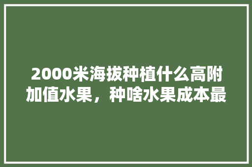 2000米海拔种植什么高附加值水果，种啥水果成本最低。 2000米海拔种植什么高附加值水果，种啥水果成本最低。 水果种植