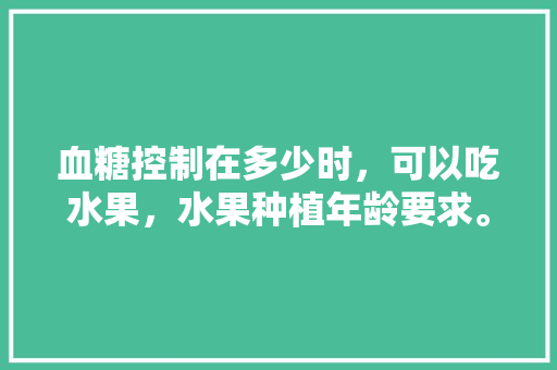 血糖控制在多少时，可以吃水果，水果种植年龄要求。 血糖控制在多少时，可以吃水果，水果种植年龄要求。 土壤施肥