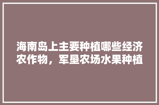 海南岛上主要种植哪些经济农作物，军垦农场水果种植基地地址。 海南岛上主要种植哪些经济农作物，军垦农场水果种植基地地址。 水果种植