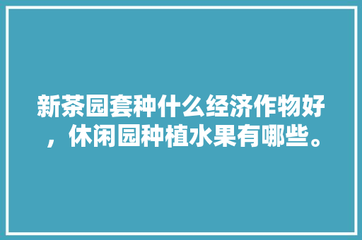 新茶园套种什么经济作物好，休闲园种植水果有哪些。 新茶园套种什么经济作物好，休闲园种植水果有哪些。 蔬菜种植