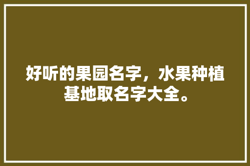 好听的果园名字，水果种植基地取名字大全。 好听的果园名字，水果种植基地取名字大全。 蔬菜种植