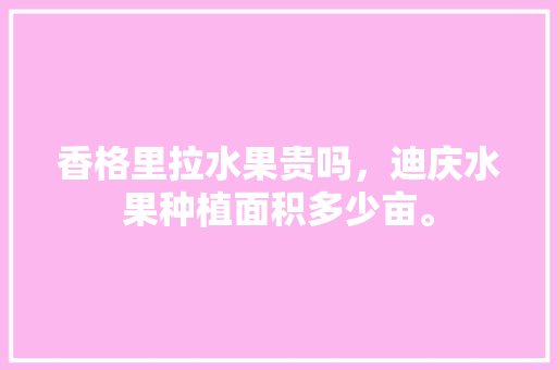 香格里拉水果贵吗，迪庆水果种植面积多少亩。 香格里拉水果贵吗，迪庆水果种植面积多少亩。 蔬菜种植