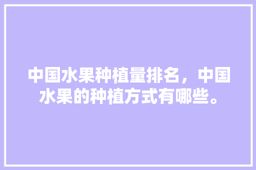 中国水果种植量排名，中国水果的种植方式有哪些。 中国水果种植量排名，中国水果的种植方式有哪些。 土壤施肥