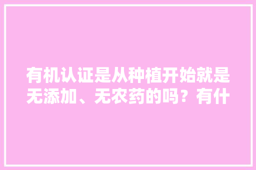 有机认证是从种植开始就是无添加、无农药的吗？有什么依据吗，全国有机水果种植基地。 有机认证是从种植开始就是无添加、无农药的吗？有什么依据吗，全国有机水果种植基地。 畜牧养殖