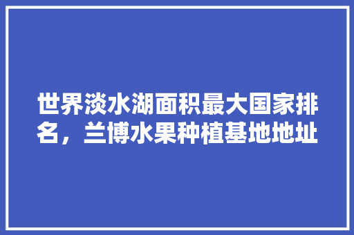 世界淡水湖面积最大国家排名，兰博水果种植基地地址。 世界淡水湖面积最大国家排名，兰博水果种植基地地址。 土壤施肥