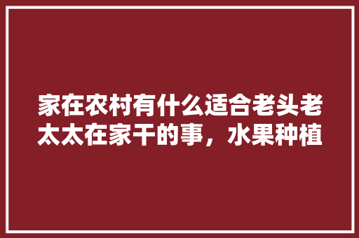 家在农村有什么适合老头老太太在家干的事，水果种植打理教程图片大全。 家在农村有什么适合老头老太太在家干的事，水果种植打理教程图片大全。 土壤施肥