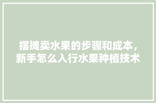 摆摊卖水果的步骤和成本，新手怎么入行水果种植技术。 摆摊卖水果的步骤和成本，新手怎么入行水果种植技术。 土壤施肥