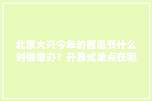 北京大兴今年的西瓜节什么时候举办？开幕式地点在哪里，大兴西瓜水果种植基地地址。 北京大兴今年的西瓜节什么时候举办？开幕式地点在哪里，大兴西瓜水果种植基地地址。 蔬菜种植