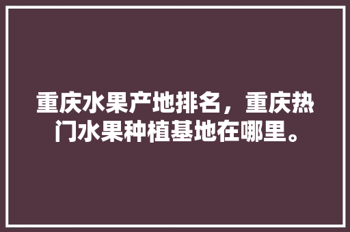 重庆水果产地排名，重庆热门水果种植基地在哪里。 重庆水果产地排名，重庆热门水果种植基地在哪里。 土壤施肥