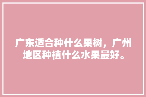 广东适合种什么果树，广州地区种植什么水果最好。 广东适合种什么果树，广州地区种植什么水果最好。 蔬菜种植