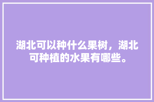 湖北可以种什么果树，湖北可种植的水果有哪些。 湖北可以种什么果树，湖北可种植的水果有哪些。 蔬菜种植