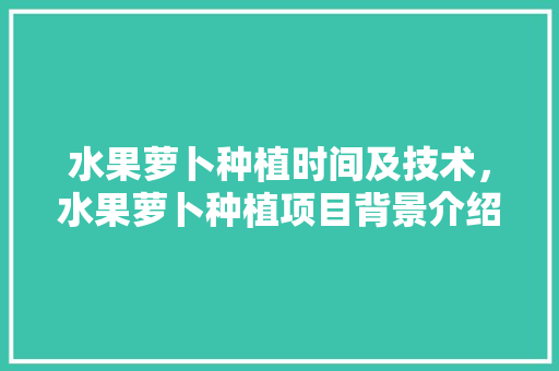 水果萝卜种植时间及技术，水果萝卜种植项目背景介绍。 水果萝卜种植时间及技术，水果萝卜种植项目背景介绍。 土壤施肥