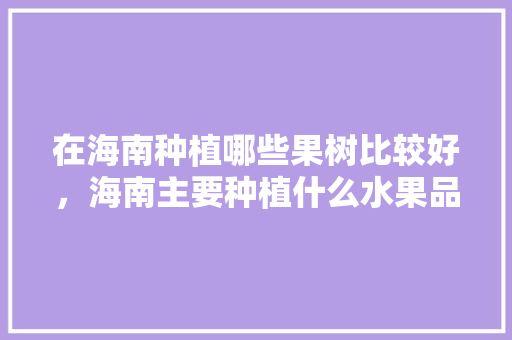 在海南种植哪些果树比较好，海南主要种植什么水果品种。 在海南种植哪些果树比较好，海南主要种植什么水果品种。 水果种植