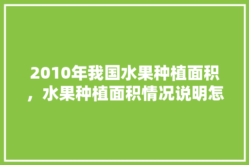 2010年我国水果种植面积，水果种植面积情况说明怎么写。 2010年我国水果种植面积，水果种植面积情况说明怎么写。 畜牧养殖