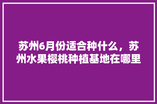 苏州6月份适合种什么，苏州水果樱桃种植基地在哪里。 苏州6月份适合种什么，苏州水果樱桃种植基地在哪里。 蔬菜种植