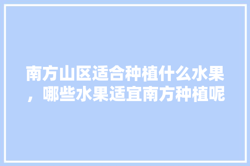 南方山区适合种植什么水果，哪些水果适宜南方种植呢。 南方山区适合种植什么水果，哪些水果适宜南方种植呢。 水果种植