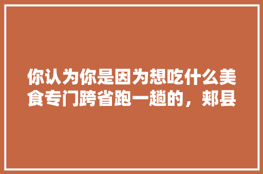 你认为你是因为想吃什么美食专门跨省跑一趟的，郏县大棚水果种植基地。 你认为你是因为想吃什么美食专门跨省跑一趟的，郏县大棚水果种植基地。 蔬菜种植