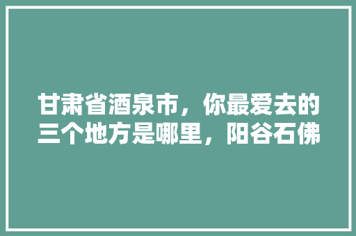 甘肃省酒泉市，你最爱去的三个地方是哪里，阳谷石佛水果种植基地在哪里。 甘肃省酒泉市，你最爱去的三个地方是哪里，阳谷石佛水果种植基地在哪里。 蔬菜种植