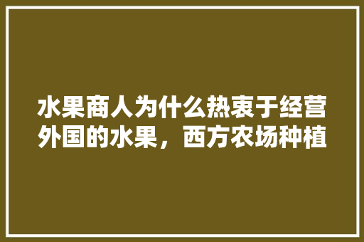 水果商人为什么热衷于经营外国的水果，西方农场种植什么水果最好。 水果商人为什么热衷于经营外国的水果，西方农场种植什么水果最好。 家禽养殖