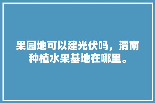 果园地可以建光伏吗，渭南种植水果基地在哪里。 果园地可以建光伏吗，渭南种植水果基地在哪里。 土壤施肥