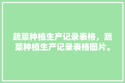 蔬菜种植生产记录表格，蔬菜种植生产记录表格图片。 蔬菜种植生产记录表格，蔬菜种植生产记录表格图片。 土壤施肥